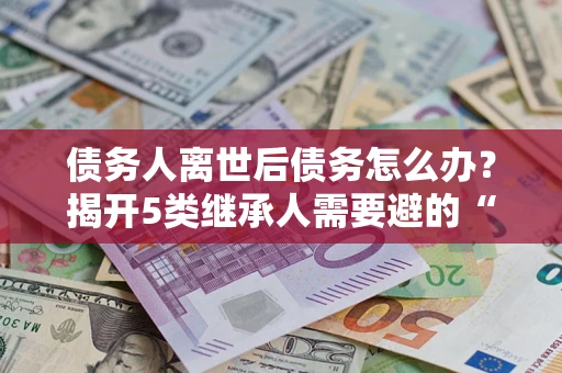 北京债务人离世后债务怎么办？揭开5类继承人需要避的“坑”