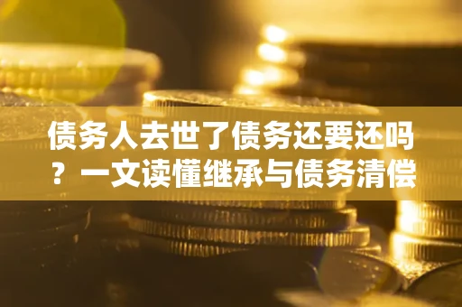 北京债务人去世了债务还要还吗？一文读懂继承与债务清偿